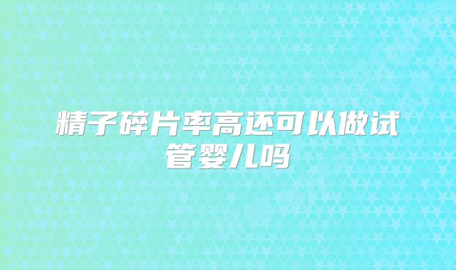 精子碎片率高还可以做试管婴儿吗