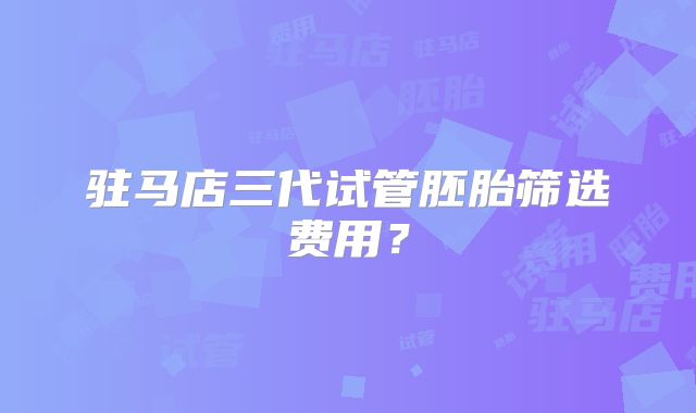 驻马店三代试管胚胎筛选费用？