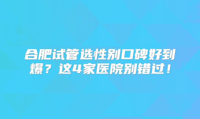 合肥试管选性别口碑好到爆？这4家医院别错过！