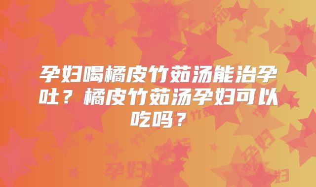 孕妇喝橘皮竹茹汤能治孕吐?橘皮竹茹汤孕妇可以吃吗?