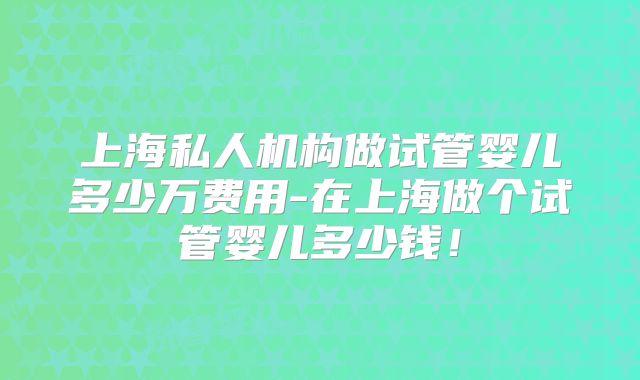 上海私人机构做试管婴儿多少万费用-在上海做个试管婴儿多少钱!