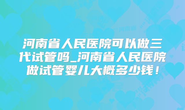 河南省人民医院可以做三代试管吗_河南省人民医院做试管婴儿大概多少钱!