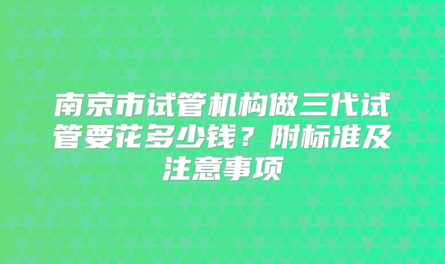 南京市试管机构做三代试管要花多少钱？附标准及注意事项