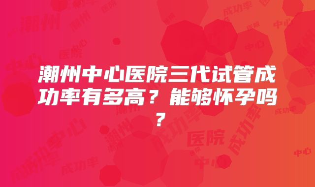 潮州中心医院三代试管成功率有多高?能够怀孕吗?