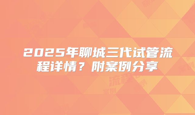 2025年聊城三代试管流程详情？附案例分享
