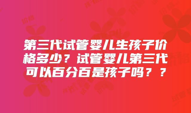 第三代试管婴儿生孩子价格多少？试管婴儿第三代可以百分百是孩子吗？？