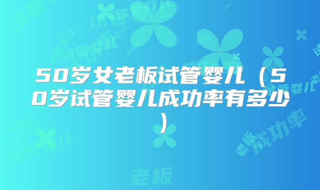 50岁女老板试管婴儿（50岁试管婴儿成功率有多少）