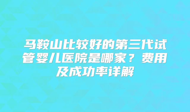 马鞍山比较好的第三代试管婴儿医院是哪家？费用及成功率详解