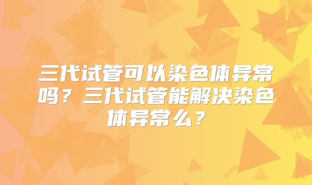 三代试管可以染色体异常吗？三代试管能解决染色体异常么？