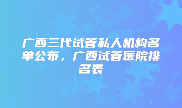 广西三代试管私人机构名单公布，广西试管医院排名表