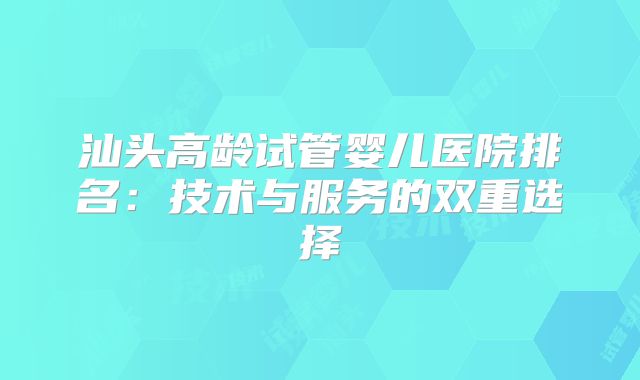 汕头高龄试管婴儿医院排名:技术与服务的双重选择