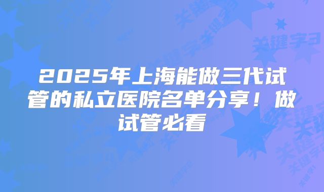 2025年上海能做三代试管的私立医院名单分享！做试管必看