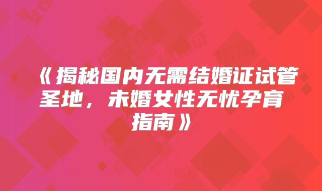 《揭秘国内无需结婚证试管圣地,未婚女性无忧孕育指南》