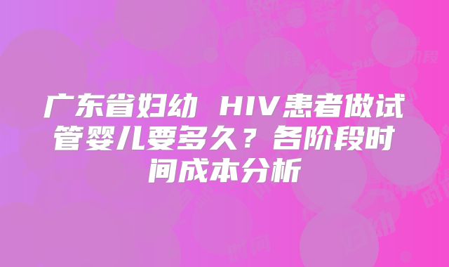 广东省妇幼 HIV患者做试管婴儿要多久?各阶段时间成本分析