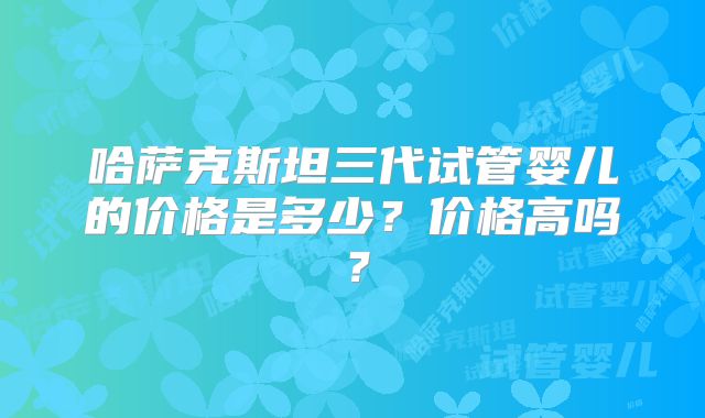 哈萨克斯坦三代试管婴儿的价格是多少？价格高吗？