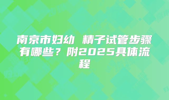 南京市妇幼 精子试管步骤有哪些？附2025具体流程