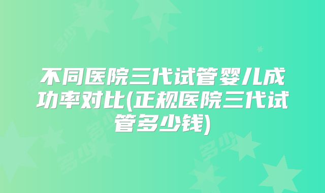 不同医院三代试管婴儿成功率对比(正规医院三代试管多少钱)