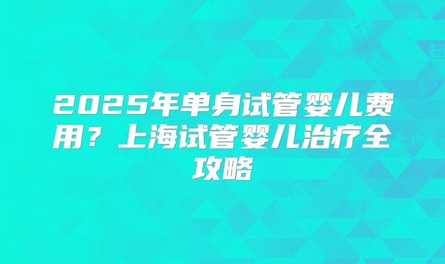 2025年单身试管婴儿费用？上海试管婴儿治疗全攻略