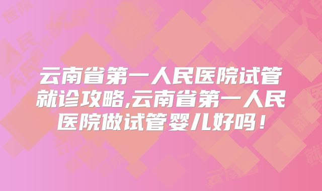 云南省第一人民医院试管就诊攻略,云南省第一人民医院做试管婴儿好吗!