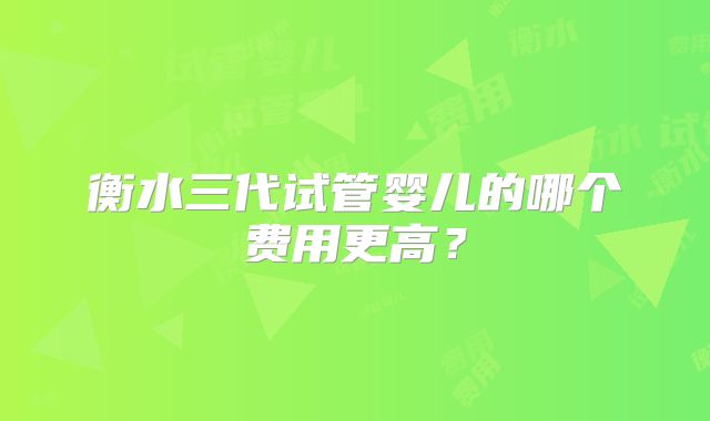 衡水三代试管婴儿的哪个费用更高？