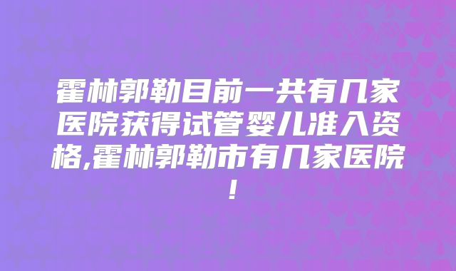 霍林郭勒目前一共有几家医院获得试管婴儿准入资格,霍林郭勒市有几家医院!