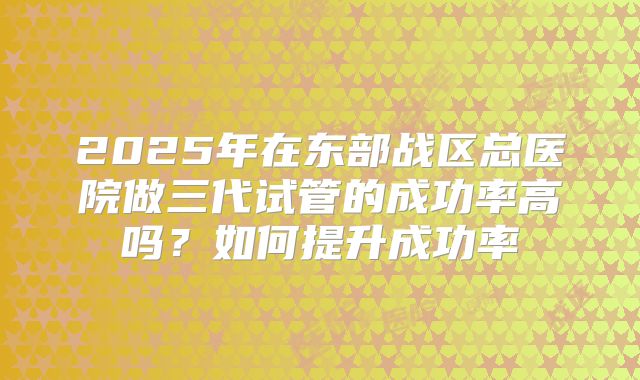2025年在东部战区总医院做三代试管的成功率高吗？如何提升成功率