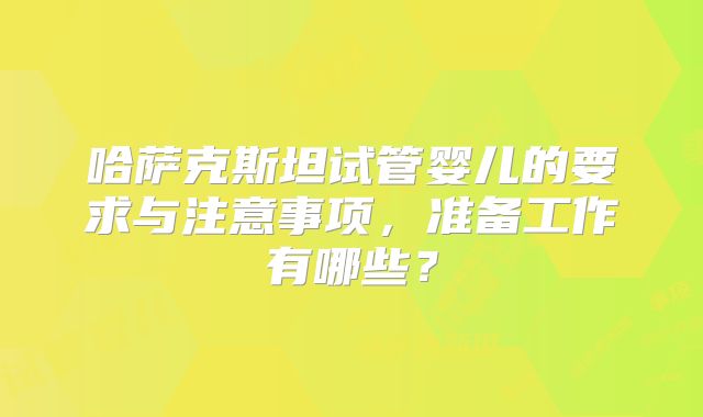 哈萨克斯坦试管婴儿的要求与注意事项，准备工作有哪些？