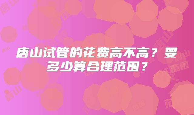唐山试管的花费高不高？要多少算合理范围？