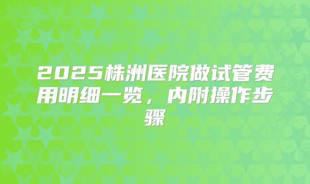 2025株洲医院做试管费用明细一览，内附操作步骤