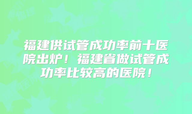 福建供试管成功率前十医院出炉!福建省做试管成功率比较高的医院!