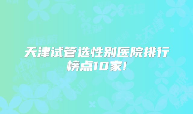 天津试管选性别医院排行榜点10家!