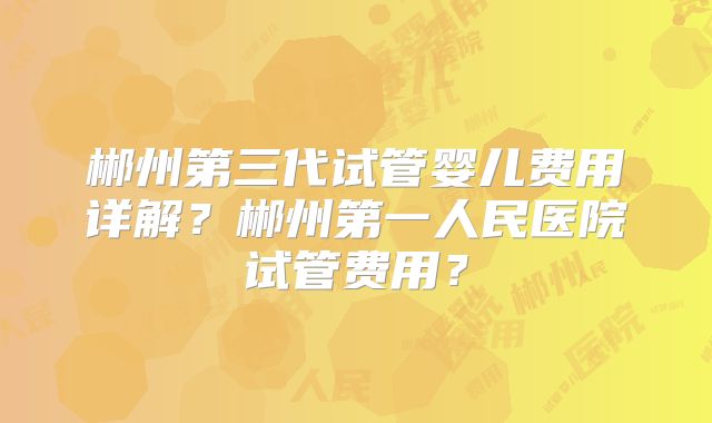 郴州第三代试管婴儿费用详解？郴州第一人民医院试管费用？