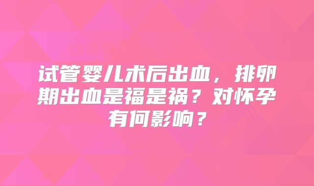 试管婴儿术后出血，排卵期出血是福是祸？对怀孕有何影响？