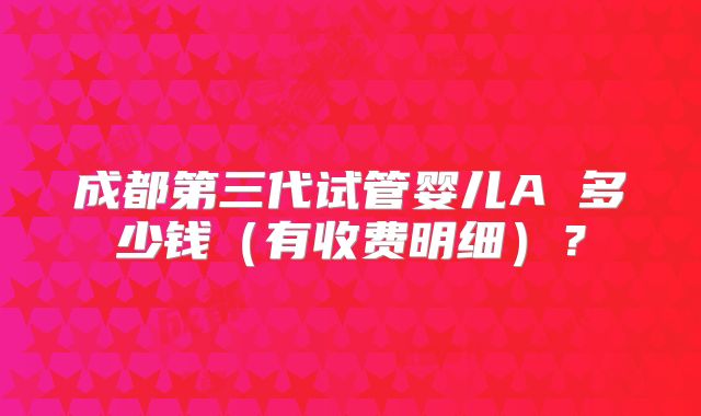 成都第三代试管婴儿A 多少钱（有收费明细）？