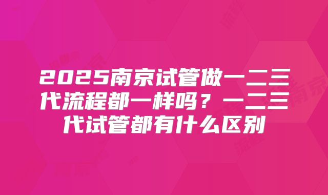 2025南京试管做一二三代流程都一样吗？一二三代试管都有什么区别
