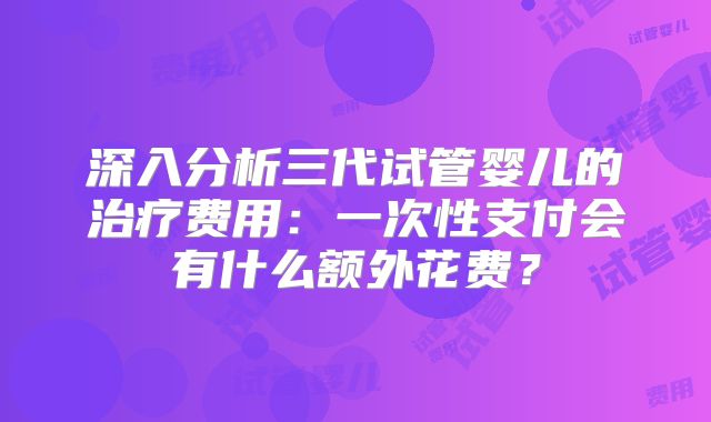 深入分析三代试管婴儿的治疗费用：一次性支付会有什么额外花费？
