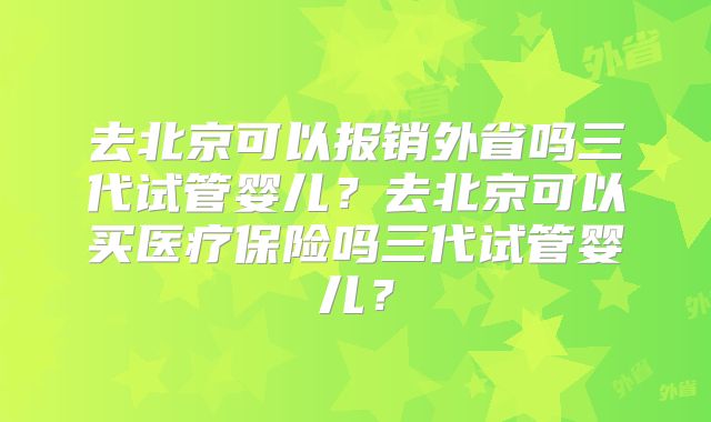 去北京可以报销外省吗三代试管婴儿?去北京可以买医疗保险吗三代试管婴儿?