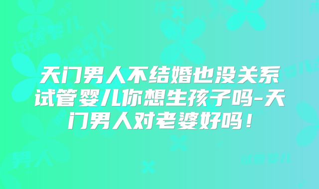 天门男人不结婚也没关系试管婴儿你想生孩子吗-天门男人对老婆好吗！