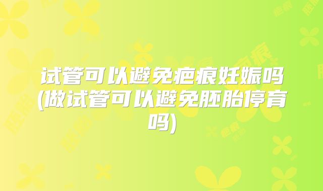 试管可以避免疤痕妊娠吗(做试管可以避免胚胎停育吗)