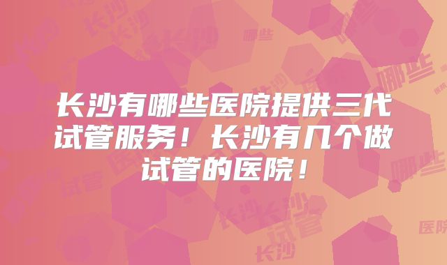长沙有哪些医院提供三代试管服务！长沙有几个做试管的医院！