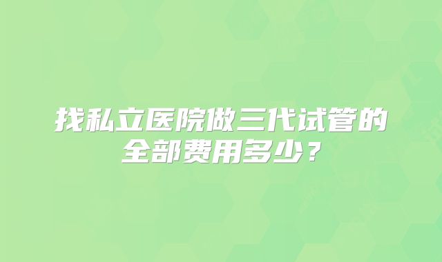 找私立医院做三代试管的全部费用多少？