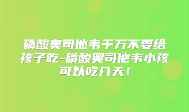 磷酸奥司他韦千万不要给孩子吃-磷酸奥司他韦小孩可以吃几天！