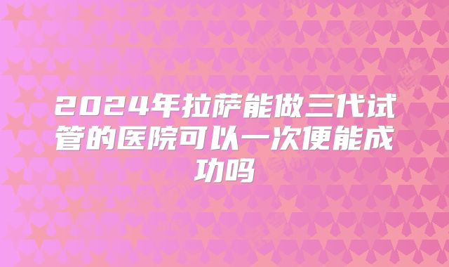 2024年拉萨能做三代试管的医院可以一次便能成功吗