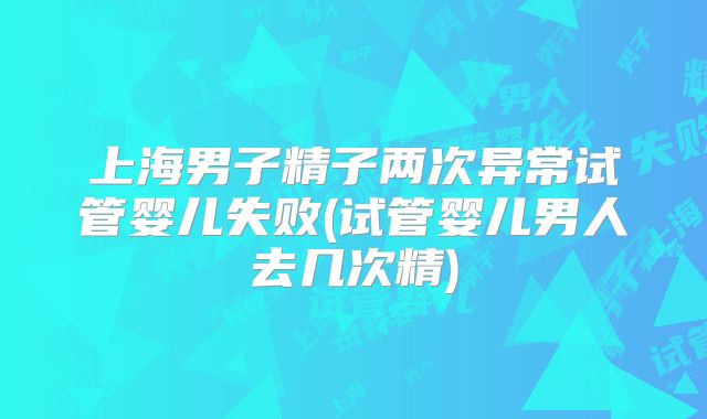上海男子精子两次异常试管婴儿失败(试管婴儿男人去几次精)
