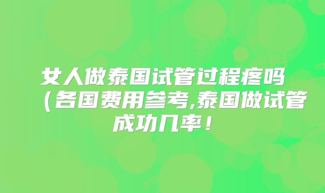 女人做泰国试管过程疼吗（各国费用参考,泰国做试管成功几率！