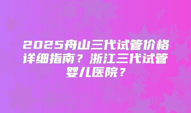 2025舟山三代试管价格详细指南？浙江三代试管婴儿医院？
