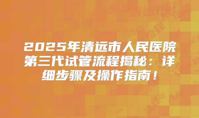2025年清远市人民医院第三代试管流程揭秘:详细步骤及操作指南!