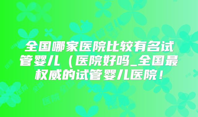 全国哪家医院比较有名试管婴儿（医院好吗_全国最权威的试管婴儿医院！