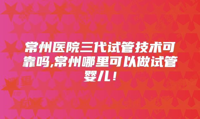 常州医院三代试管技术可靠吗,常州哪里可以做试管婴儿！