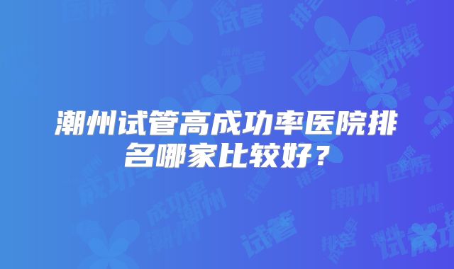 潮州试管高成功率医院排名哪家比较好？